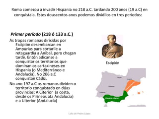 Roma comezou a invadir Hispania no 218 a.C. tardando 200 anos (19 a.C) en conquistala. Estes douscentos anos podemos dividilos en tres períodos:    Primer período (218 ó 133 a.C.)As tropas romanas dirixidas por Escipión desembarcan en Ampurias para cortarlle a retaguardia a Aníbal, pero chegan tarde. Entón adicanse a conquistar os territorios que dominan os cartaxineses en Hispania (o Mediterráneo e Andalucía). No 206 a.C conquistan Cádiz. No ano 197 a.C os romanos dividen o territorio conquistado en dúas provincias: A Citerior  (a costa, desde os Pirineos ata Andalucía) e a Ulterior (Andalucía)EscipiónLidia de Pedro López