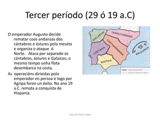 Tercer período (29 ó 19 a.C)O emperador Augusto decide rematar coas andanzas dos cántabros e ástures pola meseta e organiza o ataque  ó Norte.   Ataca por separado os cántabros, ástures e Galaicos; o  mesmo tempo unha flota desembarca na costa. As  operacións dirixidas polo emperador en persoa e logo por Agripa foron un éxito. No ano 19 a.C. remata a conquista de Hispania.Lidia de Pedro López