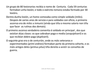 Un grupo de 80 lexionarios recibía o nome de  Centuria.  Cada 59 centurias formaban unha lexión; e todo o exército romano estaba formado por 30 lexións.Dentro dunha lexión, un home comezaba como simple soldado (miles). Despois de varios anos de servizo e para soldados con oficio, o primeiro ascenso era de miles a inmunis (aínda que tiña o mesmo salario non tiña que facer  as rutinas dos demais).O primeiro ascenso verdadeiro convertía ó soldado en principal , dos que existían dúas clases: os que cobraban paga e media (sesquiplicarií) e os que recibían dobre paga (duplicarii).O seguinte grao era o de centurión, onde os máis veteranos e experimentados (primi ordines) formaban parte da primeira cohorte, e os máis antigos deles (primus pilus) tiña dereito a asistir os consellos de guerra. Lidia de Pedro López