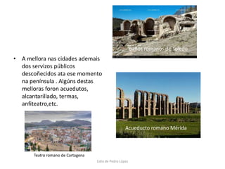 A mellora nas cidades ademais dos servizos públicos descoñecidos ata ese momento na península . Algúns destas melloras foron acuedutos, alcantarillado, termas, anfiteatro,etc.Baños romanos de ToledoAcueducto romano MéridaTeatro romano de CartagenaLidia de Pedro López