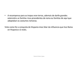 A recompensa para as tropas eran terras, ademais de darlle grandes extensións as familias ricas procedentes de roma ou familias de aquí que adoptaban os costumes romanas.Visto como foi a conquista de Hispania imos falar da influencia que tivo Roma en Hispania e ó revés.Lidia de Pedro López