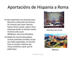 Aportacións de Hispania a RomaO máis importante nun principio para Roma foi a extracción de minerais. Os minerais que maior interese tiveron foron a prata, cobre e ferro aínda que tamén se extraían outros minerais como ouro (Médulas), mercurio (Almadén).O traballo da minería efectuábase nunhas condicións terribles xa que non había seguridade, nin horario. Para un escravo o destino das minas constituía o peor que lle podía tocar.Utensilios das minasMédulasLidia de Pedro López