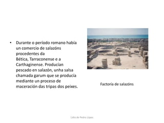 Durante o período romano había un comercio de salazóns procedentes da Bética, Tarraconense e a Carthaginense. Producían pescado en salazón, unha salsa chamada garum que se producía mediante un proceso de maceración das tripas dos peixes.Factoría de salazónsLidia de Pedro López