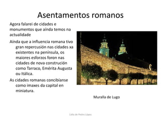 Asentamentos romanosAgora falarei de cidades e monumentos que aínda temos na actualidadeAínda que a influencia romana tivo gran repercusión nas cidades xa existentes na península, os maiores esforzos foron nas cidades de nova construción  como Tarraco, Emérita Augusta ou Itálica.As cidades romanas concibíanse como imaxes da capital en miniatura.Muralla de LugoLidia de Pedro López