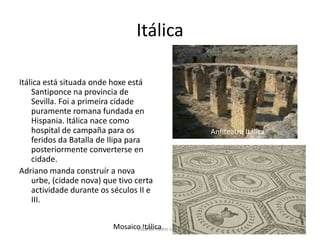 ItálicaItálica está situada onde hoxe está Santiponce na provincia de Sevilla. Foi a primeira cidade puramente romana fundada en Hispania. Itálica nace como hospital de campaña para os feridos da Batalla de Ilipa para posteriormente converterse en cidade.Adriano manda construír a nova urbe, (cidade nova) que tivo certa actividade durante os séculos II e III.Anfiteatro ItálicaMosaico ItálicaLidia de Pedro López