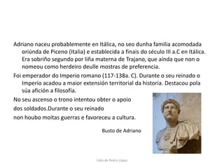 Adriano naceu probablemente en Itálica, no seo dunha familia acomodada oriúnda de Piceno (Italia) e establecida a finais do século III a.C en Itálica. Era sobriño segundo por liña materna de Trajano, que aínda que non o nomeou como herdeiro deulle mostras de preferencia.Foi emperador do Imperio romano (117-138a. C). Durante o seu reinado o Imperio acadou a maior extensión territorial da historia. Destacou pola súa afición a filosofía.No seu ascenso o trono intentou obter o apoio dos soldados.Durante o seu reinado non houbo moitas guerras e favoreceu a cultura.Busto de AdrianoLidia de Pedro López