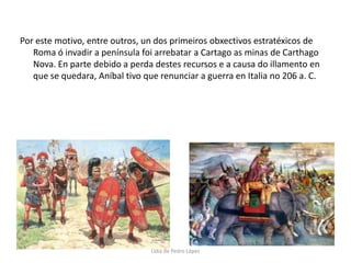 Por este motivo, entre outros, un dos primeiros obxectivos estratéxicos de Roma ó invadir a península foi arrebatar a Cartago as minas de Carthago Nova. En parte debido a perda destes recursos e a causa do illamento en que se quedara, Aníbal tivo que renunciar a guerra en Italia no 206 a. C.Lidia de Pedro López