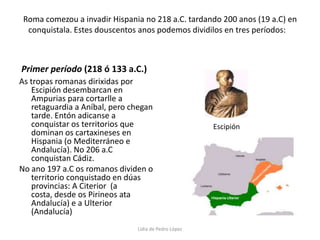 Roma comezou a invadir Hispania no 218 a.C. tardando 200 anos (19 a.C) en conquistala. Estes douscentos anos podemos dividilos en tres períodos:    Primer período (218 ó 133 a.C.)As tropas romanas dirixidas por Escipión desembarcan en Ampurias para cortarlle a retaguardia a Aníbal, pero chegan tarde. Entón adicanse a conquistar os territorios que dominan os cartaxineses en Hispania (o Mediterráneo e Andalucía). No 206 a.C conquistan Cádiz. No ano 197 a.C os romanos dividen o territorio conquistado en dúas provincias: A Citerior  (a costa, desde os Pirineos ata Andalucía) e a Ulterior (Andalucía)EscipiónLidia de Pedro López