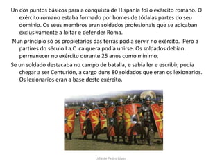 Un dos puntos básicos para a conquista de Hispania foi o exército romano. O exército romano estaba formado por homes de tódalas partes do seu dominio. Os seus membros eran soldados profesionais que se adicaban exclusivamente a loitar e defender Roma.  Nun principio só os propietarios das terras podía servir no exército.  Pero a partires do século I a.C  calquera podía unirse. Os soldados debían permanecer no exército durante 25 anos como mínimo.Se un soldado destacaba no campo de batalla, e sabía ler e escribir, podía chegar a ser Centurión, a cargo duns 80 soldados que eran os lexionarios. Os lexionarios eran a base deste exército.Lidia de Pedro López