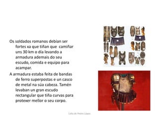 Os soldados romanos debían ser fortes xa que tiñan que  camiñar uns 30 km o día levando a armadura ademais do seu escudo, comida e equipo para acampar. A armadura estaba feita de bandas de ferro superpostas e un casco  de metal na súa cabeza. Tamén levaban un gran escudo rectangular que tiña curvas para protexer mellor o seu corpo. Lidia de Pedro López