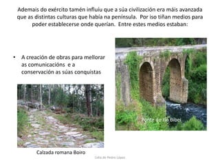 Ademais do exército tamén influíu que a súa civilización era máis avanzada que as distintas culturas que había na península.  Por iso tiñan medios para poder establecerse onde querían.  Entre estes medios estaban:A creación de obras para mellorar as comunicacións  e a conservación as súas conquistasPonte do río BibeiCalzada romana BoiroLidia de Pedro López
