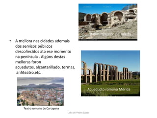 A mellora nas cidades ademais dos servizos públicos descoñecidos ata ese momento na península . Algúns destas melloras foron acuedutos, alcantarillado, termas, anfiteatro,etc.Baños romanos de ToledoAcueducto romano MéridaTeatro romano de CartagenaLidia de Pedro López