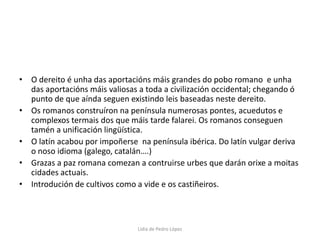 O dereito é unha das aportacións máis grandes do pobo romano  e unha das aportacións máis valiosas a toda a civilización occidental; chegando ó punto de que aínda seguen existindo leis baseadas neste dereito. Os romanos construíron na península numerosas pontes, acuedutos e complexos termais dos que máis tarde falarei. Os romanos conseguen tamén a unificación lingüística. O latín acabou por impoñerse  na península ibérica. Do latín vulgar deriva o noso idioma (galego, catalán….) Grazas a paz romana comezan a contruirse urbes que darán orixe a moitas cidades actuais.Introdución de cultivos como a vide e os castiñeiros.Lidia de Pedro López
