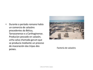 Durante o período romano había un comercio de salazóns procedentes da Bética, Tarraconense e a Carthaginense. Producían pescado en salazón, unha salsa chamada garum que se producía mediante un proceso de maceración das tripas dos peixes.Factoría de salazónsLidia de Pedro López