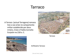 TarracoA Tarraco  (actual Tarragona) romana tivo a súa orixe no campamento militar establecido por dous irmáns, Cneo e Publio Cornelio Escipión no 218 a. C. TarracoAnfiteatro TarracoLidia de Pedro López