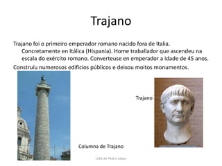 TrajanoTrajano foi o primeiro emperador romano nacido fora de Italia. Concretamente en Itálica (Hispania). Home traballador que ascendeu na escala do exército romano. Converteuse en emperador a idade de 45 anos.Construíu numerosos edificios públicos e deixou moitos monumentos.TrajanoColumna de TrajanoLidia de Pedro López