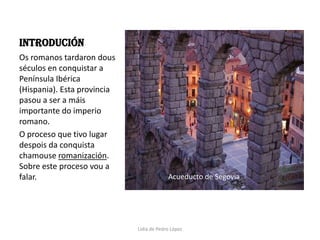 INTRODUCIÓNOs romanos tardaron dous séculos en conquistar a Península Ibérica (Hispania). Esta provincia pasou a ser a máis importante do imperio romano.  O proceso que tivo lugar despois da conquista chamouse romanización. Sobre este proceso vou a falar.Acueducto de SegoviaLidia de Pedro López
