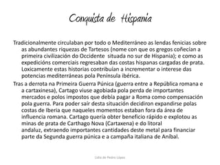 Conquista de  HispaniaTradicionalmente circulaban por todo o Mediterráneo as lendas fenicias sobre as abundantes riquezas de Tartesos (nome con que os gregos coñecían a primeira civilización do Occidente  situada no sur de Hispania); e como as expedicións comerciais regresaban das costas hispanas cargadas de prata. Loxicamente estas historias contribuían a incrementar o interese das potencias mediterráneas pola Península ibérica.Tras a derrota na Primeira Guerra Púnica (guerra entre a República romana e a cartaxinesa), Cartago viuse agobiada pola perda de importantes mercados e polos impostos que debía pagar a Roma como compensación pola guerra. Para poder saír desta situación decidiron expandirse polas costas de Iberia que naqueles momentos estaban fora da área de influencia romana. Cartago quería obter beneficio rápido e explotou as minas de prata de Carthago Nova (Cartaxena) e do litoral andaluz, extraendo importantes cantidades deste metal para financiar parte da Segunda guerra púnica e a campaña italiana de Aníbal.Lidia de Pedro López