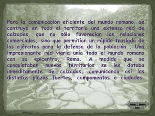 Para la comunicación eficiente del mundo romano, se
contruyó en todo el territorio una extensa red de
calzadas, que no sólo favorecían las relaciones
comerciales, sino que permitían un rápido traslado de
los ejércitos para la defensa de la población . Una
impresionante red viaria unía todo el mundo romano
con su epicentro, Roma. A medida que se
conquistaban nuevos territorios se les dotaba
inmeditamente de calzadas, comunicando así las
distintas plazas fuertes, campamentos o ciudades.
 
