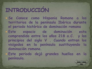  Se   Conoce como Hispania Romana a los
  territorios de la península Ibérica durante
  el periodo histórico de dominación romana
 Este     espacio     de   dominación    esta
  comprendido entre los años 218 a.C. y los
  principios del siglo V . Cuando entran los
  visigodos en la península sustituyendo la
  dominación romana.
 Este periodo dejó grandes huellas en la
  península.
 