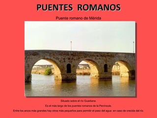 PUENTES  ROMANOS Puente romano de Mérida Situado sobre el río Guadiana. Es el más largo de los puentes romanos de la Península. Entre los arcos más grandes hay otros más pequeños para permitir el paso del agua  en caso de crecida del río. 