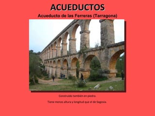 ACUEDUCTOS Acueducto de las Ferreras (Tarragona) Construido también en piedra. Tiene menos altura y longitud que el de Segovia.  