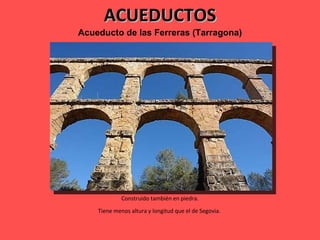 ACUEDUCTOS Acueducto de las Ferreras (Tarragona) Construido también en piedra. Tiene menos altura y longitud que el de Segovia.  