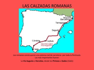 LAS CALZADAS ROMANAS Los romanos construyeron una extensa red de carreteras  por toda la Península. Las más importantes fueron: La  Vía Augusta  o  Hercúlea , desde los  Pirineos  a  Gades  (Cádiz) 