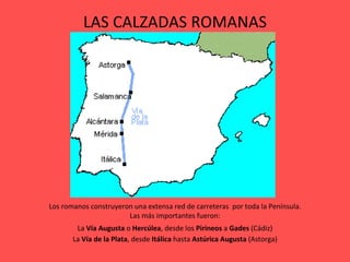 LAS CALZADAS ROMANAS Los romanos construyeron una extensa red de carreteras  por toda la Península. Las más importantes fueron: La  Vía Augusta  o  Hercúlea , desde los  Pirineos  a  Gades  (Cádiz) La  Vía de la Plata , desde  Itálica  hasta  Astúrica Augusta  (Astorga) 