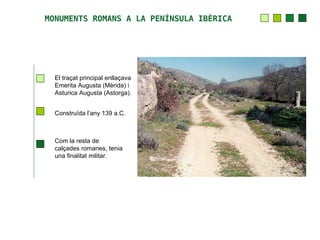 MONUMENTS ROMANS A LA PENÍNSULA IBÈRICA




  El traçat principal enllaçava
  Emerita Augusta (Mèrida) i
  Asturica Augusta (Astorga).


  Construïda l’any 139 a.C.



  Com la resta de
  calçades romanes, tenia
  una finalitat militar.
 
