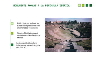 MONUMENTS ROMANS A LA PENÍNSULA IBÈRICA




  Edifici lúdic on es feien les
  lluites entre gladiadors i les
  anomenades venationes.

  Situat a Mèrida i conegut
  amb el nom d’Amfiteatre de
  Mèrida.

  La inscripció del pòdium
  informa que va ser inaugurat
  el s. VIII aC.
 