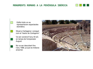 MONUMENTS ROMANS A LA PENÍNSULA IBÈRICA




  Edifici lúdic on es
  representaven espectacles
  dramàtics.

  Situat a Cartagena i conegut
  com el “teatre de Cartagena”.

  Va ser construït l’any 44 aC.
  en temps de l’emperador
  August.

  No va ser descobert fins
  l’any 1988, ja que es trobava
  ensorrat.
 