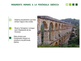 MONUMENTS ROMANS A LA PENÍNSULA IBÈRICA




  Sistema arquitectònic que feia
  arribar l’aigua a les ciutats.



  Situat a Tarragona i conegut
  com l’Aqüeducte de les
  Ferreres.

  Dels primers que
  l’emperador August va
  construir a la península
  Ibèrica.
 
