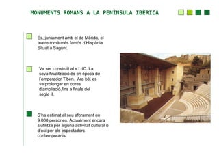 MONUMENTS ROMANS A LA PENÍNSULA IBÈRICA



  És, juntament amb el de Mèrida, el
  teatre romà més famós d’Hispània.
  Situat a Sagunt.



   Va ser construït al s.I dC. La
   seva finalització és en època de
   l’emperador Tiberi. Ara bé, es
   va prolongar en obres
   d’ampliació,fins a finals del
   segle II.



  S’ha estimat el seu aforament en
  9.000 persones. Actualment encara
  s’utilitza per alguna activitat cultural o
  d’oci per als espectadors
  contemporanis,
 