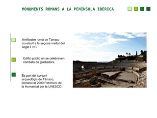 MONUMENTS ROMANS A LA PENÍNSULA IBÈRICA




Amfiteatre romà de Tarraco
construït a la segona meitat del
segle I d.C.


 Edifici públic on se celebraven
 combats de gladiadors.



És part del conjunt
arqueològic de Tàrraco,
declarat el 2000 Patrimoni de
la Humanitat per la UNESCO.
 