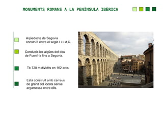 MONUMENTS ROMANS A LA PENÍNSULA IBÈRICA




 Aqüeducte de Segovia
 construït entre el segle I i II d.C.


Condueix les aigües del deu
de Fuenfría fins a Segovia.


 Té 728 m dividits en 162 arcs.


 Està construït amb carreus
 de granit col locats sense
 argamassa entre ells.
 