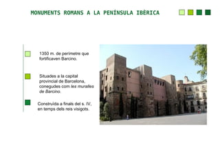 MONUMENTS ROMANS A LA PENÍNSULA IBÈRICA




  1350 m. de perímetre que
  fortificaven Barcino.



  Situades a la capital
  provincial de Barcelona,
  conegudes com les muralles
  de Barcino.

  Construïda a finals del s. IV,
  en temps dels reis visigots.
 