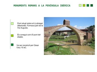 MONUMENTS ROMANS A LA PENÍNSULA IBÈRICA




  Pont situat sobre el LLobregat
  (Martorell). Formava part de la
  Via Augusta.


  És conegut com El pont del
  Diable.



  Va ser construït per Cèsar
  l’any 10 aC.
 