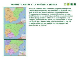 MONUMENTS ROMANS A LA PENÍNSULA IBÈRICA
               El 218 aC l’exercit romà comandat pel general Escipió va
               desembarcar a Empúries. La conquesta va acabar el 19 dC
               amb la victòria d’August sobre els càntabres i Asturs.
               Progressivament es va anar imposant la cultura romana a
               tota Hispania: és van crear noves ciutats, es van dinamitzar
               d’altres que ja existien; el llatí es va anar imposant a les
               llengües autòctones atès que el seu coneixement es va fer
               necessari per a les relacions amb l’administració, per als
               processos judicials, per aspirar a la carrera política i,
               sobretot, per al comerç.
 