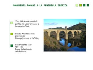 MONUMENTS ROMANS A LA PENÍNSULA IBÈRICA




 ‘Pont d’Alcàntara’, construït
 per Gai Juli Lacer en honor a
 l’emperador Trajà.



 Situat a Alcàntara, de la
 província de
 Càceres,travessa el riu Tajo).


 Construït entre l’any
 104 i 106.
 Època de la dinastia
 dels Antonins.
 