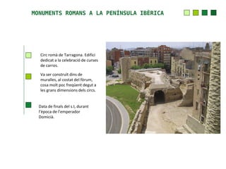 MONUMENTS ROMANS A LA PENÍNSULA IBÈRICA




   Circ romà de Tarragona. Edifici
   dedicat a la celebració de curses
   de carros.

   Va ser construït dins de
   muralles, al costat del fòrum,
   cosa molt poc freqüent degut a
   les grans dimensions dels circs.


  Data de finals del s.I, durant
  l’època de l’emperador
  Domicià.
 