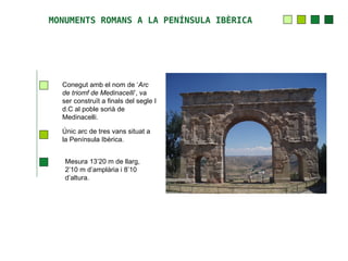 MONUMENTS ROMANS A LA PENÍNSULA IBÈRICA




  Conegut amb el nom de ‘Arc
  de triomf de Medinacelli’, va
  ser construït a finals del segle I
  d.C al poble sorià de
  Medinacelli.

  Únic arc de tres vans situat a
  la Península Ibèrica.


   Mesura 13’20 m de llarg,
   2’10 m d’amplària i 8’10
   d’altura.
 