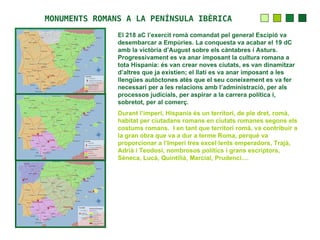 MONUMENTS ROMANS A LA PENÍNSULA IBÈRICA
               El 218 aC l’exercit romà comandat pel general Escipió va
               desembarcar a Empúries. La conquesta va acabar el 19 dC
               amb la victòria d’August sobre els càntabres i Asturs.
               Progressivament es va anar imposant la cultura romana a
               tota Hispania: és van crear noves ciutats, es van dinamitzar
               d’altres que ja existien; el llatí es va anar imposant a les
               llengües autòctones atès que el seu coneixement es va fer
               necessari per a les relacions amb l’administració, per als
               processos judicials, per aspirar a la carrera política i,
               sobretot, per al comerç.
               Durant l’imperi, Hispania és un territori, de ple dret, romà,
               habitat per ciutadans romans en ciutats romanes segons els
               costums romans. I en tant que territori romà, va contribuir a
               la gran obra que va a dur a terme Roma, perquè va
               proporcionar a l’Imperi tres excel·lents emperadors, Trajà,
               Adrià i Teodosi, nombrosos polítics i grans escriptors,
               Sèneca, Lucà, Quintilià, Marcial, Prudenci....
 