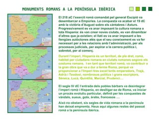 MONUMENTS ROMANS A LA PENÍNSULA IBÈRICA
               El 218 aC l’exercit romà comandat pel general Escipió va
               desembarcar a Empúries. La conquesta va acabar el 19 dC
               amb la victòria d’August sobre els càntabres i Asturs.
               Progressivament es va anar imposant la cultura romana a
               tota Hispania: és van crear noves ciutats, es van dinamitzar
               d’altres que ja existien; el llatí es va anar imposant a les
               llengües autòctones atès que el seu coneixement es va fer
               necessari per a les relacions amb l’administració, per als
               processos judicials, per aspirar a la carrera política i,
               sobretot, per al comerç.
               Durant l’imperi, Hispania és un territori, de ple dret, romà,
               habitat per ciutadans romans en ciutats romanes segons els
               costums romans. I en tant que territori romà, va contribuir a
               la gran obra que va a dur a terme Roma, perquè va
               proporcionar a l’Imperi tres excel·lents emperadors, Trajà,
               Adrià i Teodosi, nombrosos polítics i grans escriptors,
               Sèneca, Lucà, Quintilià, Marcial, Prudenci....

               El segle IV dC l’entrada dels pobles bàrbars va desintegrar
               l’imperi romà i Hispania, en deslligar-se de Roma, va iniciar
               un procés evolutiu particular, definit per les conquestes de
               vàndals, sueus, gots, àrabs, francesos ....
               Això no obstant, sis segles de vida romana a la península
               han deixat empremta. Heus aquí algunes restes del passat
               romà a la península ibèrica.
 