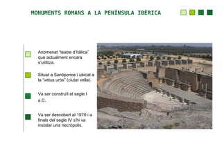 MONUMENTS ROMANS A LA PENÍNSULA IBÈRICA




  Anomenat “teatre d’Itàlica”
  que actualment encara
  s’utilitza.

  Situat a Santiponce i ubicat a
  la “vetus urbs” (ciutat vella).


  Va ser construït el segle I
  a.C.


  Va ser descobert al 1970 i a
  finals del segle IV s’hi va
  instalar una necròpolis.
 