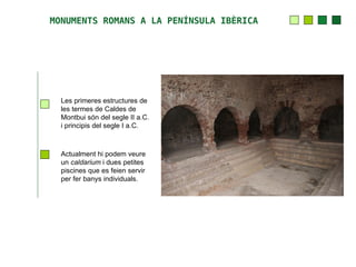 MONUMENTS ROMANS A LA PENÍNSULA IBÈRICA




  Les primeres estructures de
  les termes de Caldes de
  Montbui són del segle II a.C.
  i principis del segle I a.C.



  Actualment hi podem veure
  un caldarium i dues petites
  piscines que es feien servir
  per fer banys individuals.
 