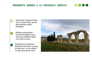 MONUMENTS ROMANS A LA PENÍNSULA IBÈRICA




  Anomenat “Aqüeducte dels
  Arcs”, situat a Sant Jaume
  dels Domenys (Baix
  Penedès).


  Sistema arquitectònic
  construït al segle IV que
  servia per abastir d’aigua
  una ciutat romana.

 Actualment es mantenen
 dempeus tres trams: un grup
 de tres arcs, un arc solitari i
 un altre grup de dos arcs.
 