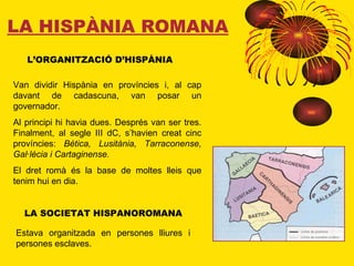 LA HISPÀNIA ROMANA L’ORGANITZACIÓ D’HISPÀNIA Van dividir Hispània en províncies i, al cap davant de cadascuna, van posar un governador. Al principi hi havia dues. Després van ser tres. Finalment, al segle III dC, s’havien creat cinc províncies:  Bética, Lusitània, Tarraconense, Gal·lècia i Cartaginense. El dret romà és la base de moltes lleis que tenim hui en dia. LA SOCIETAT HISPANOROMANA Estava organitzada en persones lliures i persones esclaves. 