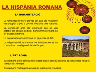 LA HISPÀNIA ROMANA LA ROMANITZACIÓ La  romanització  és el procés pel qual els hispànics van adoptar a poc a poc els costums dels romans.  Va començar amb els  legionaris  que es van establir als poblats cèltics i ibèrics transformant-los en ciutats romanes.  La població hispanoromana va aprendre el  llatí . La religió també va canviar i el  cristianisme  es va convertir en la religió oficial de l’Imperi. L’ART ROMÀ Els romans eren constructors excel·lents i construïen amb dos materials nous: el  ciment  i el  formigó . Els romans realitzaven  pintures  i elaboraven  mosaics . 