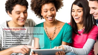 Hispanic Digital Media 
1. Introductions! 
2. Alcance Media Group - Hispanic Digital Media Solutions! 
3. Hispanic Audiences – Segmenting! 
4. Hispanic Media/Tech Consumption! 
5. Hispanic Shopping Trends! 
6. Generational Interests! 
7. Hispanic Advertising Messaging! 
8. Q/A 
 